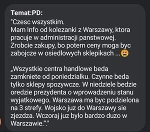 Treść jednego z fake newsów. Cześć wszystkim mam info od koleżanki z Warszawy, która, pracuje w administracji państwowej, zróbcie zakupy bo potem ceny mogą być zabójcze w osiedlowych sklepikach. Wszystkie centra handlowe będą zamknięte od poniedziałku. Czynne będą tylko sklepy spożywcze. w niedziele będzie orędzie prezydenta o wprowadzenie stanu wyjątkowego. Warszawa ma być podzielona na 3 strefy. Wojsko już do Warszawy nie zjeżdża. Wczoraj już było bardzo dużo w Warszawie.