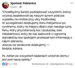 Screen treści posta zamieszczonego na Facebooku, na grupie Spotted: Pabianice o treści: "Chcielibyśmy bardzo podziękować wszystkim, którzy wczoraj zaopiekowali się naszym synem podczas wypadku na rondzie przy ulicy Myśliwskiej.  
W szczególności dziękujemy Panu Policjantowi po cywilnemu, który na miejscu dbał o stan naszego syna, Panu, który przyniósł swój koc i poduszkę, oraz młodzieńcowi, który do nas zadzwonił i z ogromną dojrzałością oraz spokojem przekazał nam informację o całym zdarzeniu.  
Jeszcze raz serdecznie dziękujemy —  
Rodzice Adriana.
Ps. Adrian po wszystkich badaniach wrócił do domu i jest pod naszą opieką !"