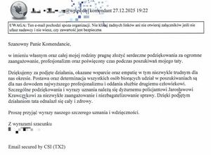 Treść podziękowań: Szanowny Panie Komendancie, w imieniu własnym oraz całej mojej rodziny pragnę złożyć serdeczne podziękowania za ogromne zaangażowanie, profesjonalizm oraz poświęcony czas podczas poszukiwań mojego taty. Dziękujemy za podjęte działania, okazane wsparcie oraz empatię w tym niezwykle trudnym dla nas okresie. Postawa oraz determinacja wszystkich osób biorących udział w poszukiwaniach są dla nas dowodem najwyższego profesjonalizmu i oddania służbie drugiemu człowiekowi. Szczególne podziękowania i wyrazy uznania należą się dyżurnemu policjantowi Jarosławowi Krawczykowi za niezwykłe zaangażowanie i niezbagatelizowanie sprawy. Dzięki podjętym działaniom tata odnalazł się cały i zdrowy. 
Proszę przyjąć wyrazy naszego szczerego uznania i wdzięczności. Z wyrazami szacunku.