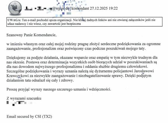 Treść podziękowań: Szanowny Panie Komendancie, w imieniu własnym oraz całej mojej rodziny pragnę złożyć serdeczne podziękowania za ogromne zaangażowanie, profesjonalizm oraz poświęcony czas podczas poszukiwań mojego taty. Dziękujemy za podjęte działania, okazane wsparcie oraz empatię w tym niezwykle trudnym dla nas okresie. Postawa oraz determinacja wszystkich osób biorących udział w poszukiwaniach są dla nas dowodem najwyższego profesjonalizmu i oddania służbie drugiemu człowiekowi. Szczególne podziękowania i wyrazy uznania należą się dyżurnemu policjantowi Jarosławowi Krawczykowi za niezwykłe zaangażowanie i niezbagatelizowanie sprawy. Dzięki podjętym działaniom tata odnalazł się cały i zdrowy. 
Proszę przyjąć wyrazy naszego szczerego uznania i wdzięczności. Z wyrazami szacunku.